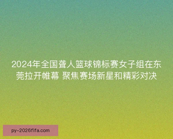2024年全国聋人篮球锦标赛女子组在东莞拉开帷幕 聚焦赛场新星和精彩对决