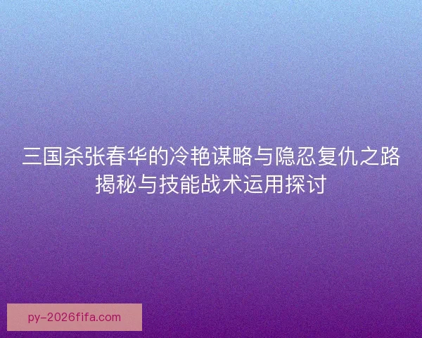 三国杀张春华的冷艳谋略与隐忍复仇之路揭秘与技能战术运用探讨